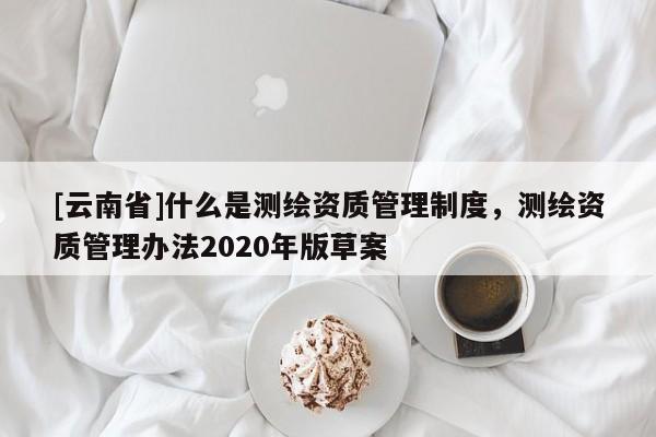 [云南省]什么是測繪資質(zhì)管理制度，測繪資質(zhì)管理辦法2020年版草案