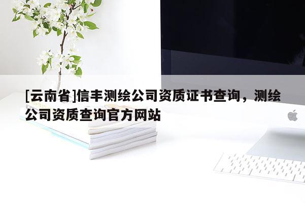 [云南省]信豐測繪公司資質(zhì)證書查詢，測繪公司資質(zhì)查詢官方網(wǎng)站