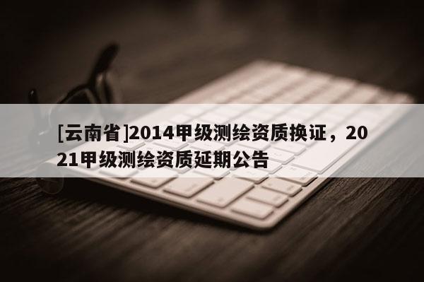 [云南省]2014甲級測繪資質換證，2021甲級測繪資質延期公告