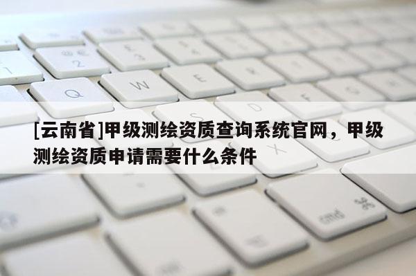 [云南省]甲級測繪資質查詢系統官網，甲級測繪資質申請需要什么條件