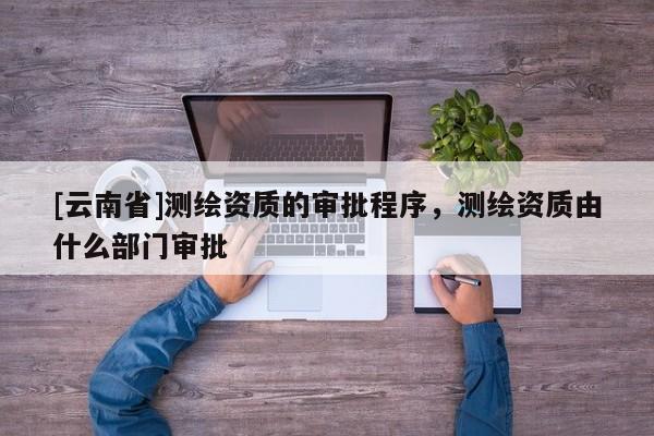 [云南省]測繪資質(zhì)的審批程序，測繪資質(zhì)由什么部門審批