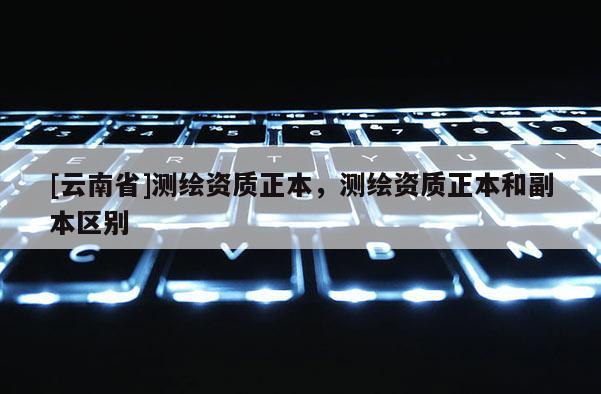 [云南省]測繪資質正本，測繪資質正本和副本區別