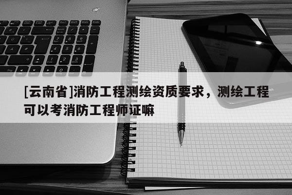 [云南省]消防工程測(cè)繪資質(zhì)要求，測(cè)繪工程可以考消防工程師證嘛