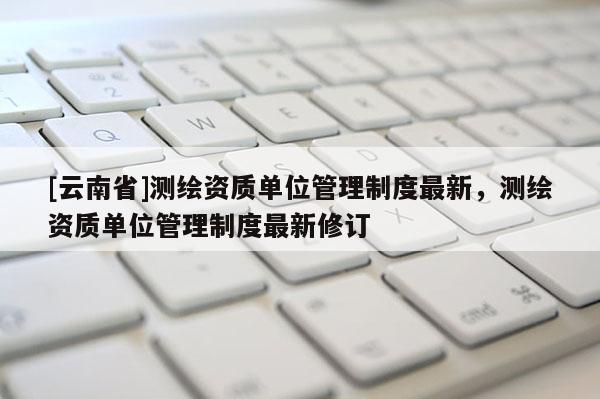 [云南省]測(cè)繪資質(zhì)單位管理制度最新，測(cè)繪資質(zhì)單位管理制度最新修訂