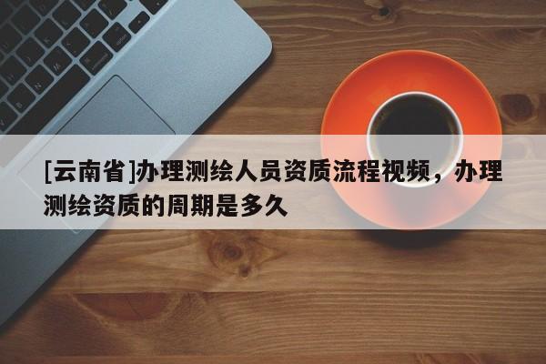 [云南省]辦理測繪人員資質(zhì)流程視頻，辦理測繪資質(zhì)的周期是多久