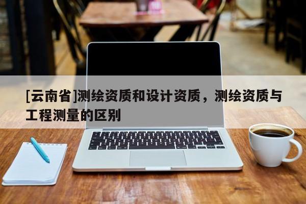 [云南省]測繪資質和設計資質，測繪資質與工程測量的區別