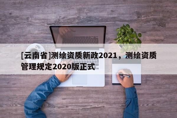 [云南省]測繪資質新政2021，測繪資質管理規定2020版正式