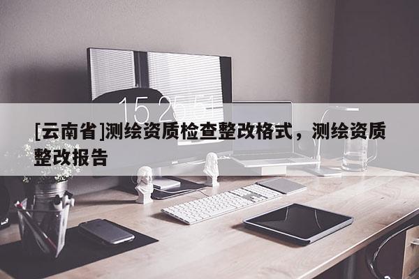 [云南省]測繪資質檢查整改格式，測繪資質整改報告