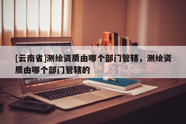 [云南省]測繪資質由哪個部門管轄，測繪資質由哪個部門管轄的