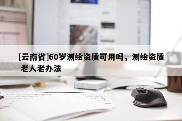 [云南省]60歲測繪資質可用嗎，測繪資質 老人老辦法