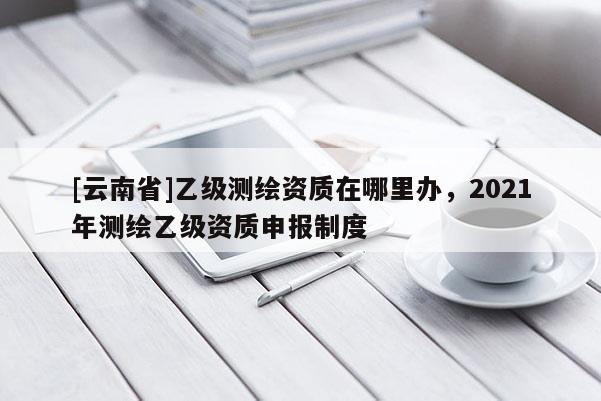 [云南省]乙級測繪資質在哪里辦，2021年測繪乙級資質申報制度