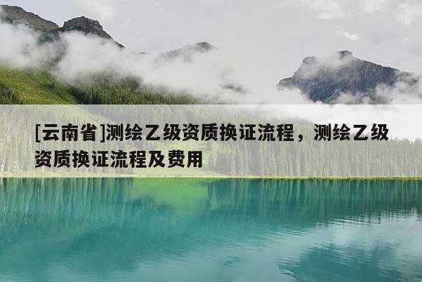 [云南省]測繪乙級資質換證流程，測繪乙級資質換證流程及費用