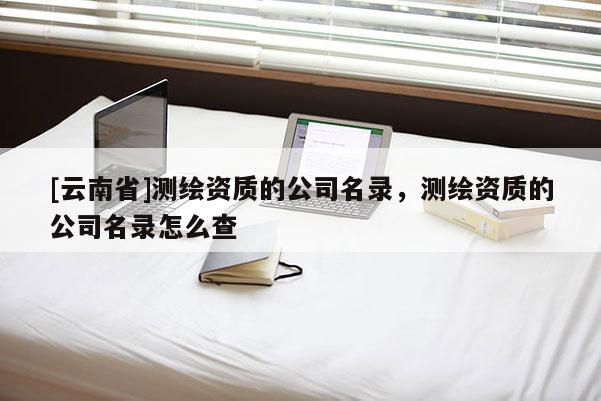 [云南省]測(cè)繪資質(zhì)的公司名錄，測(cè)繪資質(zhì)的公司名錄怎么查
