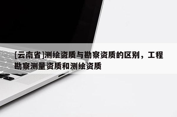 [云南省]測繪資質與勘察資質的區別，工程勘察測量資質和測繪資質