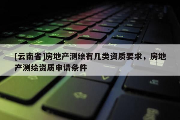[云南省]房地產(chǎn)測繪有幾類資質(zhì)要求，房地產(chǎn)測繪資質(zhì)申請條件