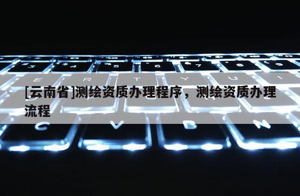 [云南省]測繪資質辦理程序，測繪資質辦理流程