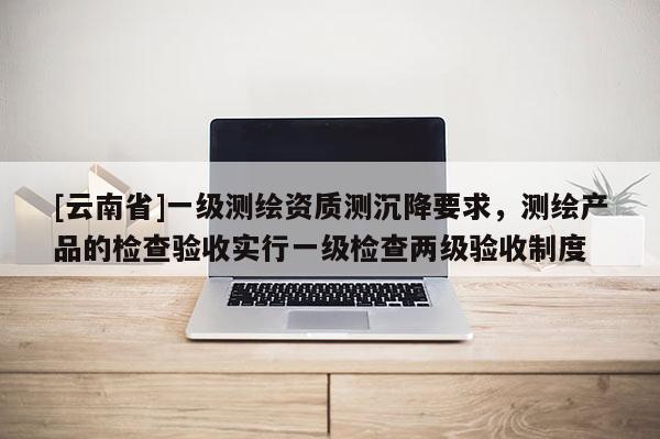 [云南省]一級測繪資質(zhì)測沉降要求，測繪產(chǎn)品的檢查驗收實行一級檢查兩級驗收制度