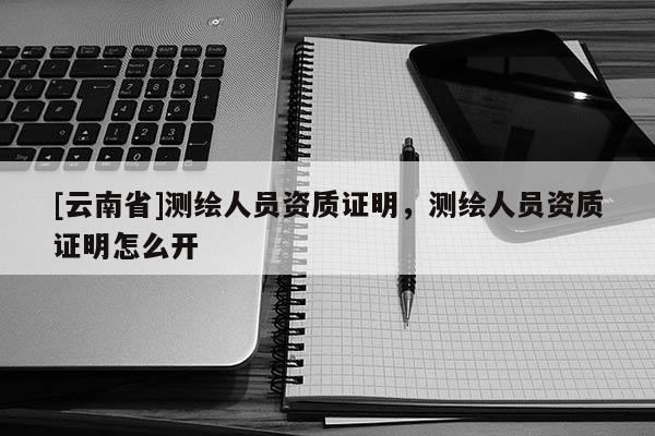 [云南省]測繪人員資質證明，測繪人員資質證明怎么開