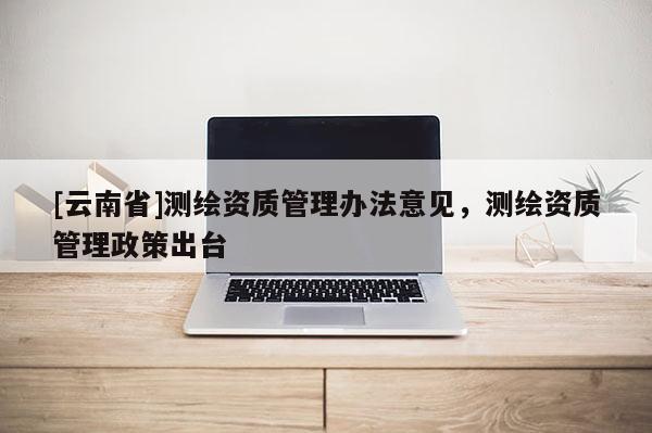 [云南省]測繪資質管理辦法意見，測繪資質管理政策出臺