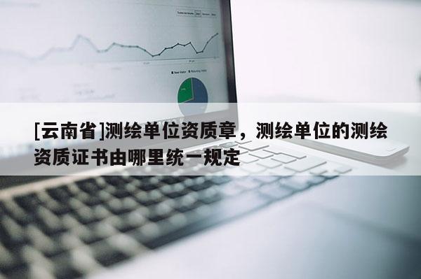 [云南省]測繪單位資質章，測繪單位的測繪資質證書由哪里統一規定