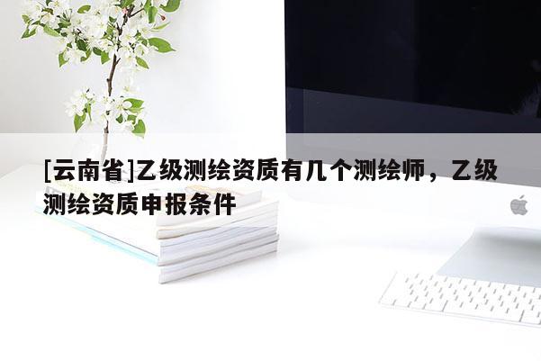 [云南省]乙級測繪資質(zhì)有幾個測繪師，乙級測繪資質(zhì)申報條件