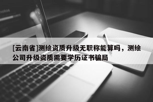 [云南省]測繪資質(zhì)升級無職稱能算嗎，測繪公司升級資質(zhì)需要學(xué)歷證書騙局