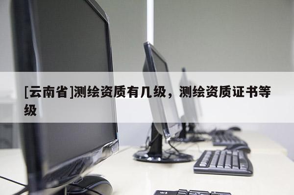 [云南省]測(cè)繪資質(zhì)有幾級(jí)，測(cè)繪資質(zhì)證書(shū)等級(jí)