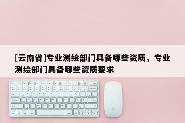 [云南省]專業測繪部門具備哪些資質，專業測繪部門具備哪些資質要求