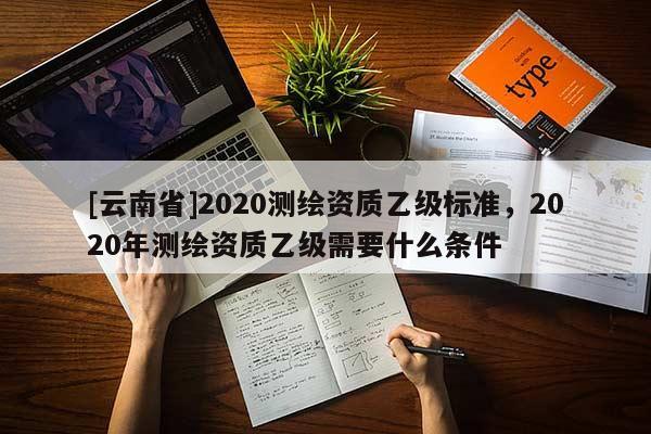[云南省]2020測(cè)繪資質(zhì)乙級(jí)標(biāo)準(zhǔn)，2020年測(cè)繪資質(zhì)乙級(jí)需要什么條件