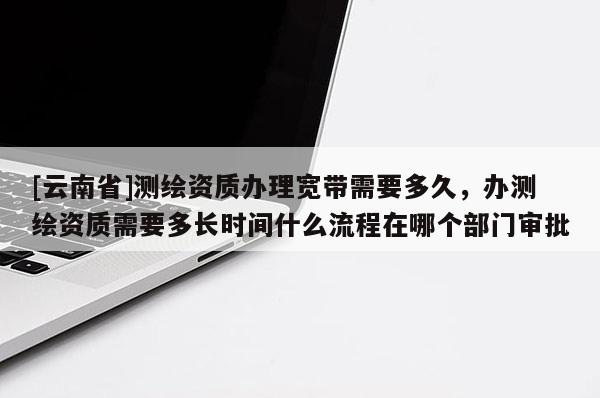 [云南省]測繪資質(zhì)辦理寬帶需要多久，辦測繪資質(zhì)需要多長時(shí)間什么流程在哪個(gè)部門審批
