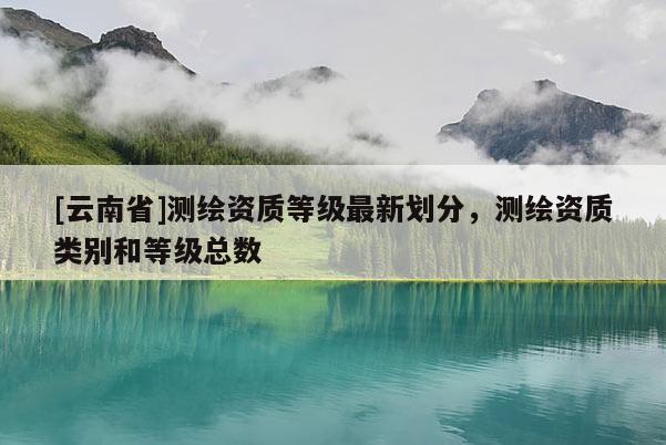 [云南省]測繪資質等級最新劃分，測繪資質類別和等級總數