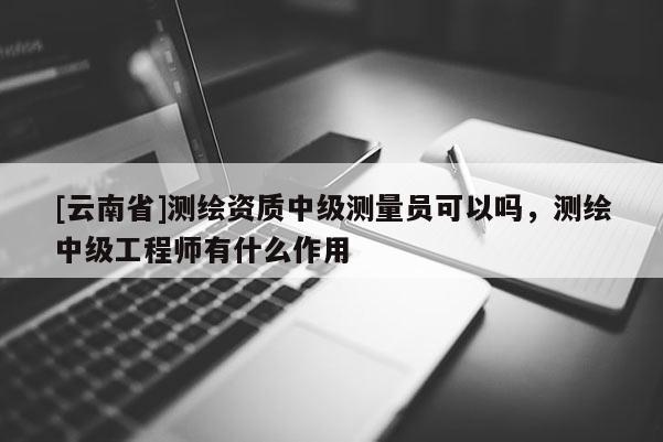 [云南省]測繪資質中級測量員可以嗎，測繪中級工程師有什么作用
