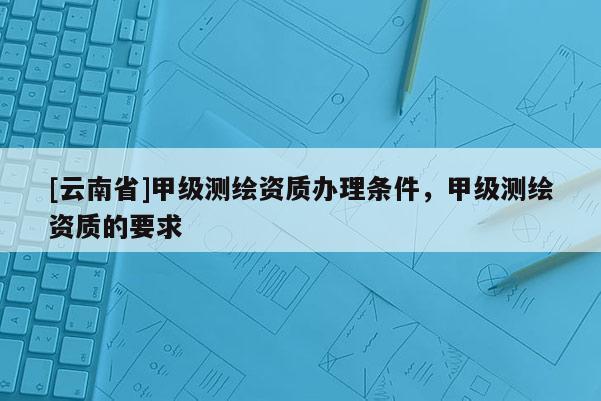 [云南省]甲級(jí)測繪資質(zhì)辦理?xiàng)l件，甲級(jí)測繪資質(zhì)的要求