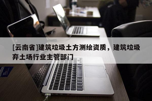 [云南省]建筑垃圾土方測繪資質，建筑垃圾棄土場行業主管部門