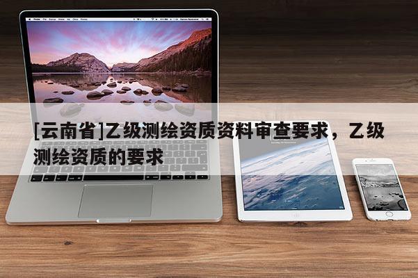 [云南省]乙級測繪資質資料審查要求，乙級測繪資質的要求