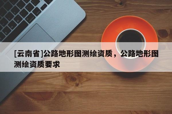 [云南省]公路地形圖測繪資質，公路地形圖測繪資質要求