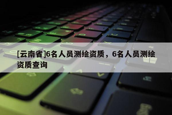 [云南省]6名人員測繪資質，6名人員測繪資質查詢