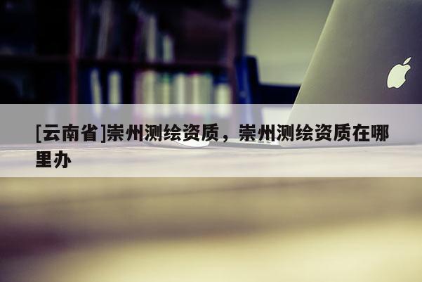 [云南省]崇州測繪資質，崇州測繪資質在哪里辦