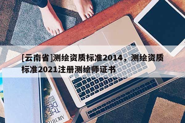 [云南省]測繪資質(zhì)標(biāo)準(zhǔn)2014，測繪資質(zhì)標(biāo)準(zhǔn)2021注冊測繪師證書