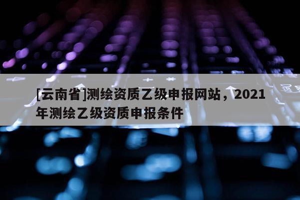 [云南省]測繪資質乙級申報網站，2021年測繪乙級資質申報條件