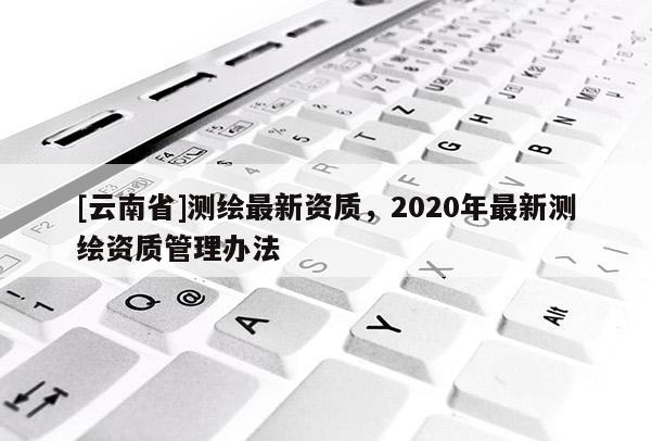 [云南省]測繪最新資質，2020年最新測繪資質管理辦法