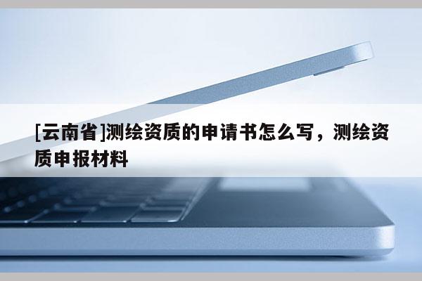 [云南省]測繪資質的申請書怎么寫，測繪資質申報材料