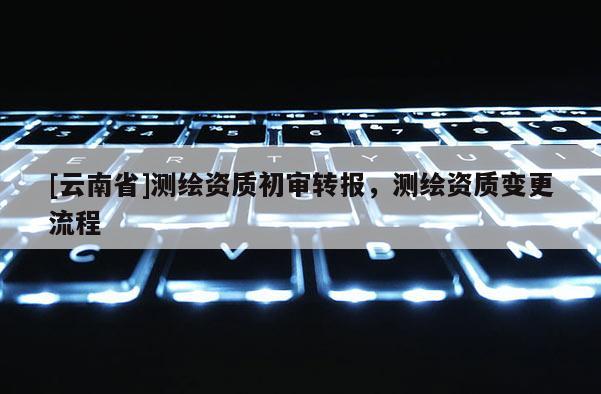[云南省]測繪資質初審轉報，測繪資質變更流程