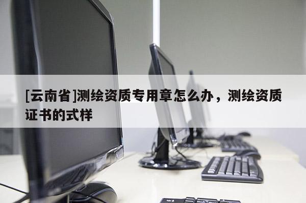 [云南省]測(cè)繪資質(zhì)專用章怎么辦，測(cè)繪資質(zhì)證書的式樣