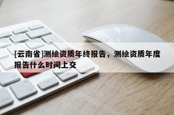 [云南省]測繪資質年終報告，測繪資質年度報告什么時間上交