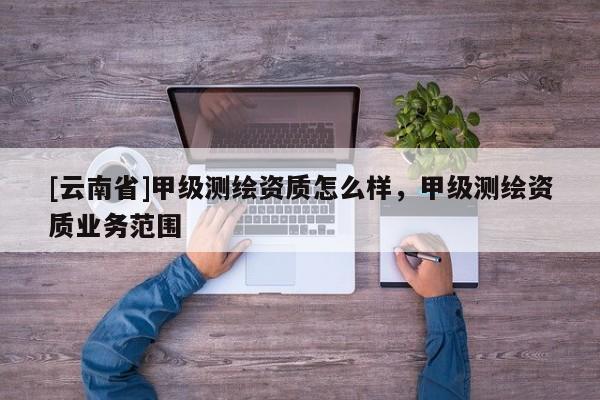 [云南省]甲級測繪資質怎么樣，甲級測繪資質業務范圍