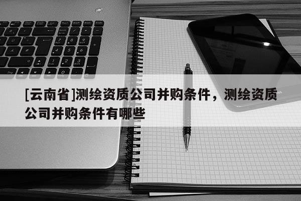 [云南省]測繪資質公司并購條件，測繪資質公司并購條件有哪些