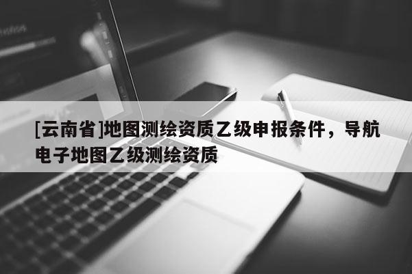[云南省]地圖測(cè)繪資質(zhì)乙級(jí)申報(bào)條件，導(dǎo)航電子地圖乙級(jí)測(cè)繪資質(zhì)