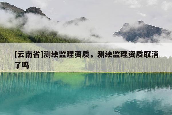 [云南省]測繪監理資質，測繪監理資質取消了嗎