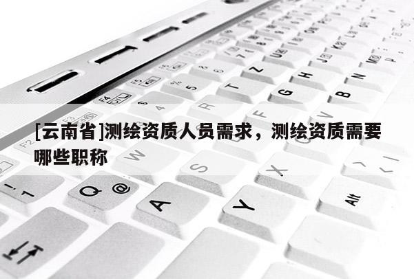 [云南省]測繪資質人員需求，測繪資質需要哪些職稱